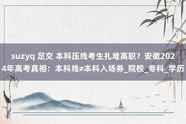 suzyq 足交 本科压线考生扎堆高职？安徽2024年高考真相：本科线≠本科入场券_院校_专科_学历