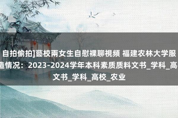 自拍偷拍]藝校兩女生自慰裸聊視頻 福建农林大学服务、深造情况：2023-2024学年本科素质质料文书_学科_高校_农业