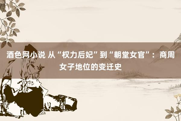 酒色网小说 从“权力后妃”到“朝堂女官”：商周女子地位的变迁史