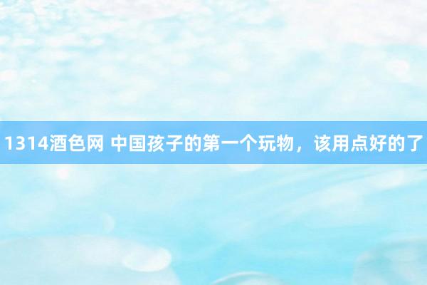 1314酒色网 中国孩子的第一个玩物，该用点好的了