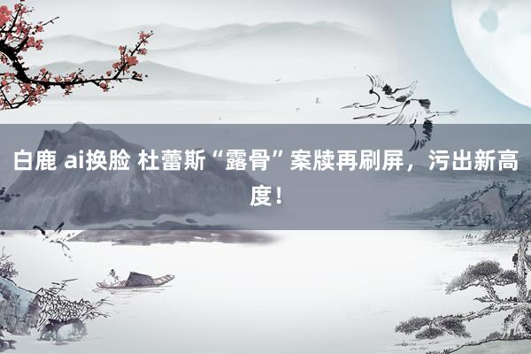白鹿 ai换脸 杜蕾斯“露骨”案牍再刷屏，污出新高度！