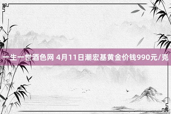 一生一世酒色网 4月11日潮宏基黄金价钱990元/克