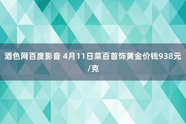 酒色网百度影音 4月11日菜百首饰黄金价钱938元/克