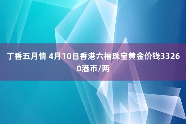 丁香五月情 4月10日香港六福珠宝黄金价钱33260港币/两