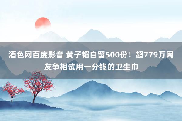 酒色网百度影音 黄子韬自留500份！超779万网友争相试用一分钱的卫生巾