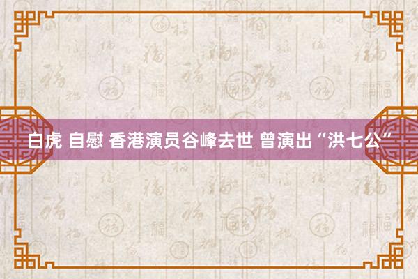 白虎 自慰 香港演员谷峰去世 曾演出“洪七公”