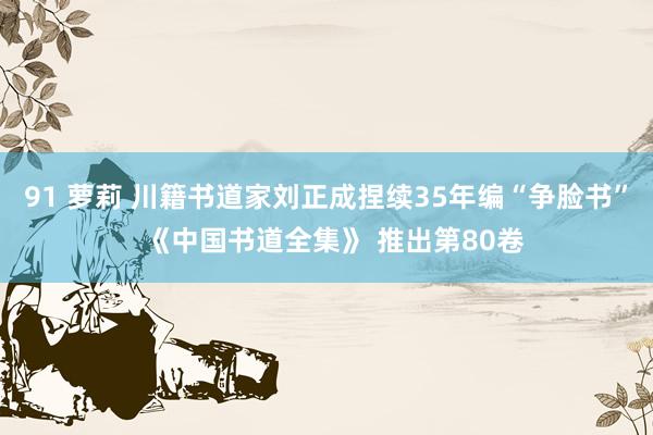 91 萝莉 川籍书道家刘正成捏续35年编“争脸书”  《中国书道全集》 推出第80卷