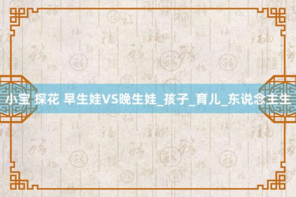 小宝 探花 早生娃VS晚生娃_孩子_育儿_东说念主生