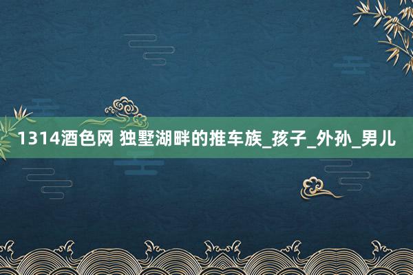 1314酒色网 独墅湖畔的推车族_孩子_外孙_男儿