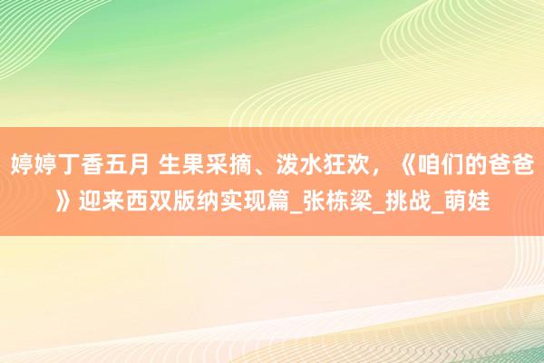 婷婷丁香五月 生果采摘、泼水狂欢，《咱们的爸爸》迎来西双版纳实现篇_张栋梁_挑战_萌娃