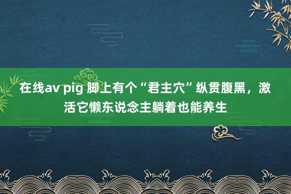 在线av pig 脚上有个“君主穴”纵贯腹黑，激活它懒东说念主躺着也能养生