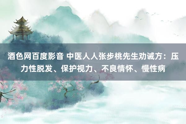 酒色网百度影音 中医人人张步桃先生劝诫方：压力性脱发、保护视力、不良情怀、慢性病