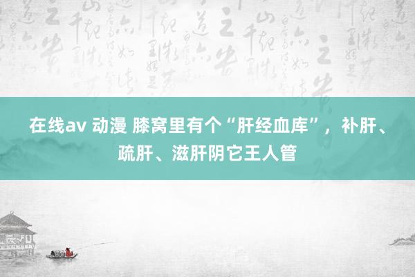 在线av 动漫 膝窝里有个“肝经血库”，补肝、疏肝、滋肝阴它王人管