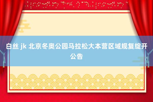 白丝 jk 北京冬奥公园马拉松大本营区域规复绽开公告