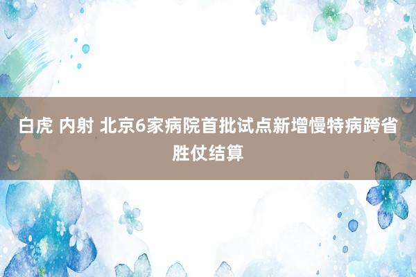 白虎 内射 北京6家病院首批试点新增慢特病跨省胜仗结算