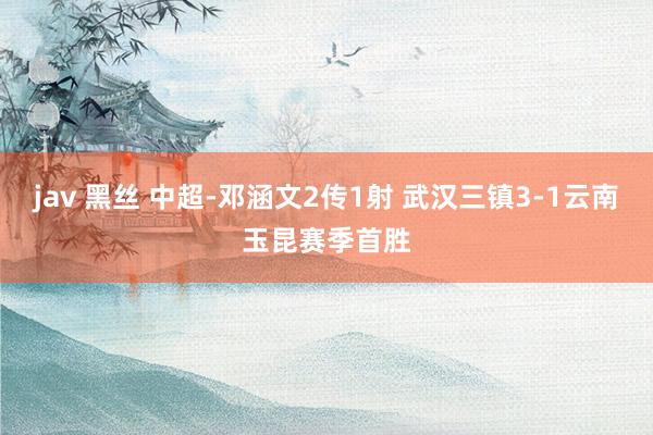 jav 黑丝 中超-邓涵文2传1射 武汉三镇3-1云南玉昆赛季首胜
