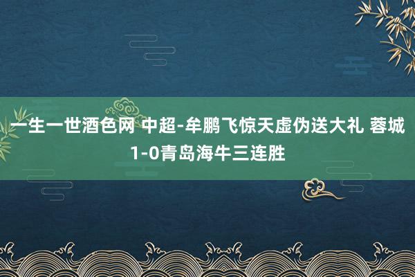 一生一世酒色网 中超-牟鹏飞惊天虚伪送大礼 蓉城1-0青岛海牛三连胜