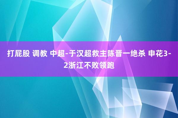 打屁股 调教 中超-于汉超救主陈晋一绝杀 申花3-2浙江不败领跑