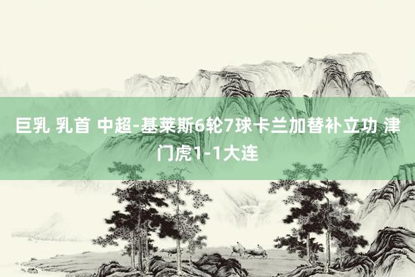 巨乳 乳首 中超-基莱斯6轮7球卡兰加替补立功 津门虎1-1大连
