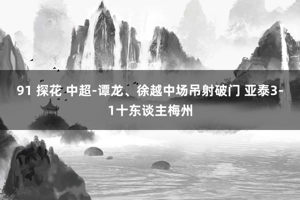 91 探花 中超-谭龙、徐越中场吊射破门 亚泰3-1十东谈主梅州