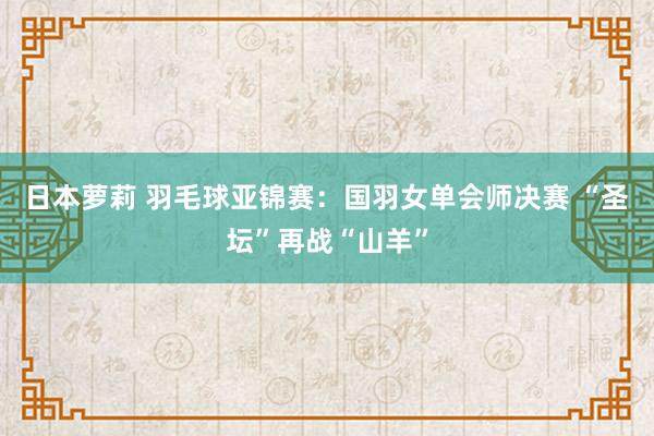 日本萝莉 羽毛球亚锦赛：国羽女单会师决赛 “圣坛”再战“山羊”