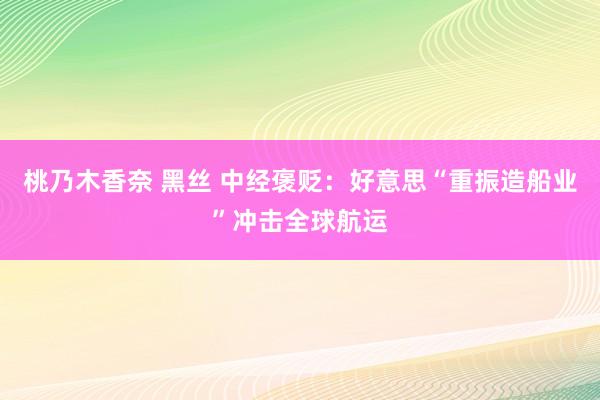 桃乃木香奈 黑丝 中经褒贬：好意思“重振造船业”冲击全球航运