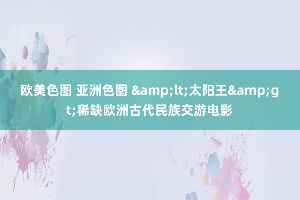 欧美色图 亚洲色图 &lt;太阳王&gt;稀缺欧洲古代民族交游电影