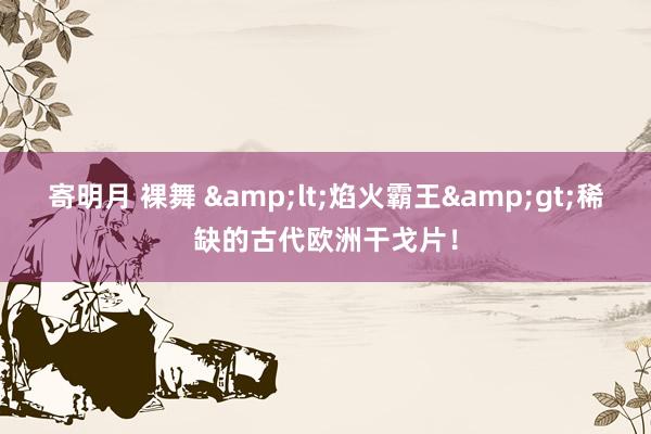 寄明月 裸舞 &lt;焰火霸王&gt;稀缺的古代欧洲干戈片！