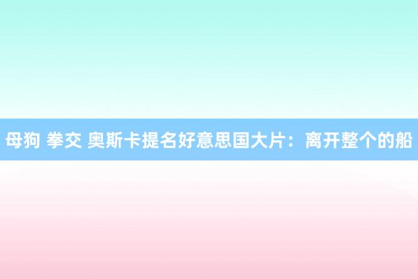 母狗 拳交 奥斯卡提名好意思国大片：离开整个的船