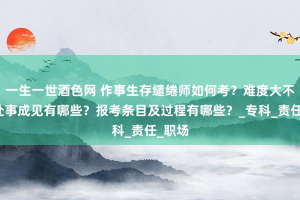 一生一世酒色网 作事生存缱绻师如何考？难度大不大？处事成见有哪些？报考条目及过程有哪些？_专科_责任_职场