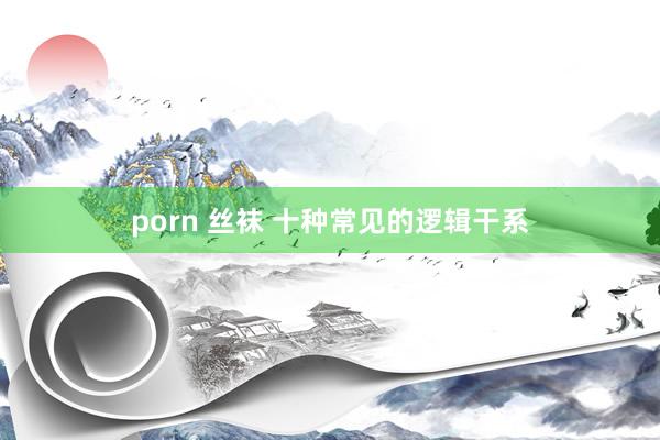 porn 丝袜 十种常见的逻辑干系