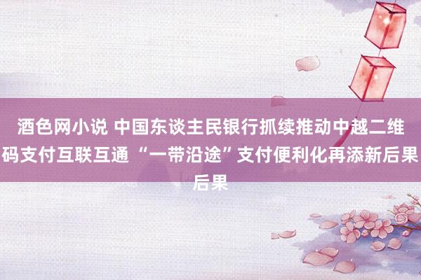 酒色网小说 中国东谈主民银行抓续推动中越二维码支付互联互通 “一带沿途”支付便利化再添新后果