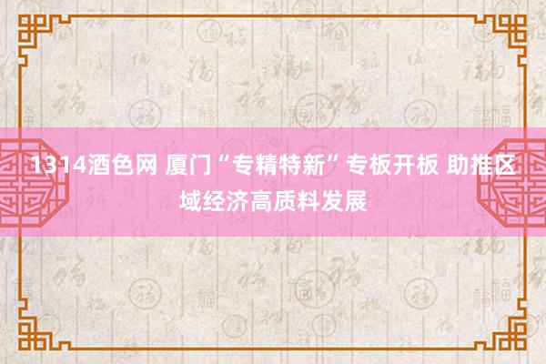 1314酒色网 厦门“专精特新”专板开板 助推区域经济高质料发展