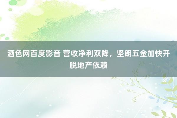 酒色网百度影音 营收净利双降，坚朗五金加快开脱地产依赖
