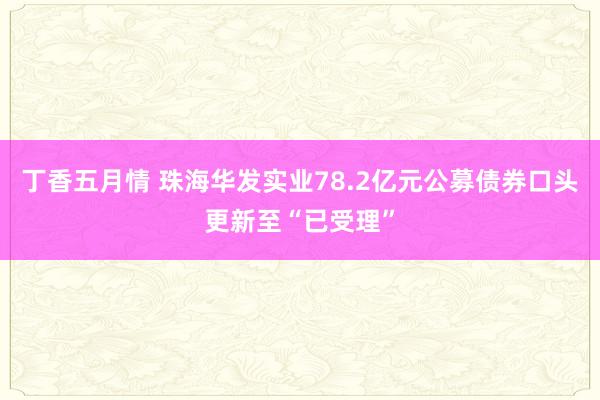 丁香五月情 珠海华发实业78.2亿元公募债券口头更新至“已受理”