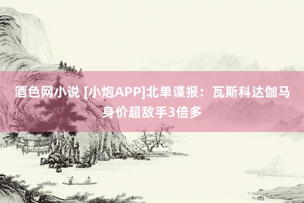 酒色网小说 [小炮APP]北单谍报：瓦斯科达伽马身价超敌手3倍多