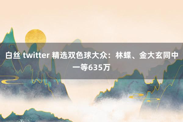 白丝 twitter 精选双色球大众：林蝶、金大玄同中一等635万