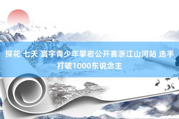 探花 七天 寰宇青少年攀岩公开赛浙江山河站 选手打破1000东说念主