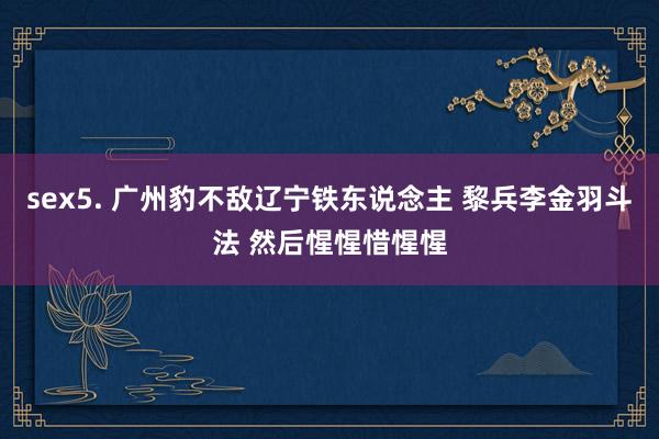 sex5. 广州豹不敌辽宁铁东说念主 黎兵李金羽斗法 然后惺惺惜惺惺