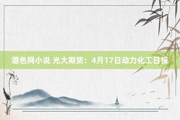酒色网小说 光大期货：4月17日动力化工日报