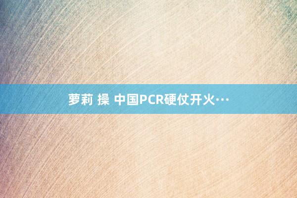 萝莉 操 中国PCR硬仗开火···