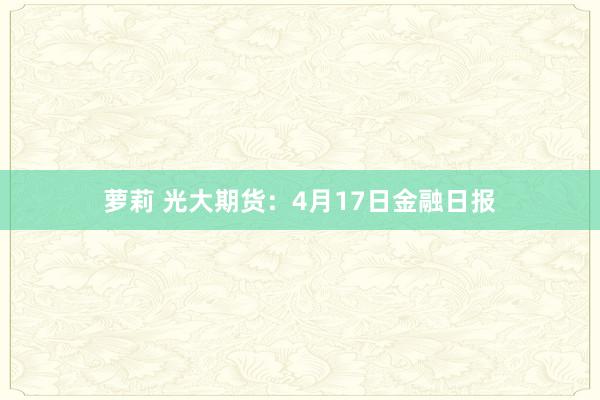 萝莉 光大期货：4月17日金融日报