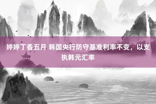 婷婷丁香五月 韩国央行防守基准利率不变，以支执韩元汇率