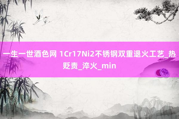 一生一世酒色网 1Cr17Ni2不锈钢双重退火工艺_热贬责_淬火_min