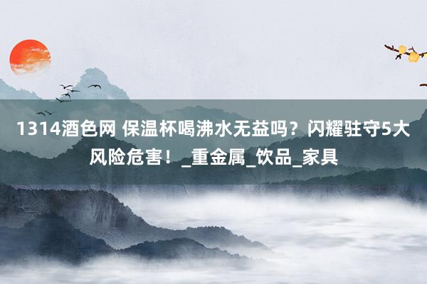 1314酒色网 保温杯喝沸水无益吗？闪耀驻守5大风险危害！_重金属_饮品_家具