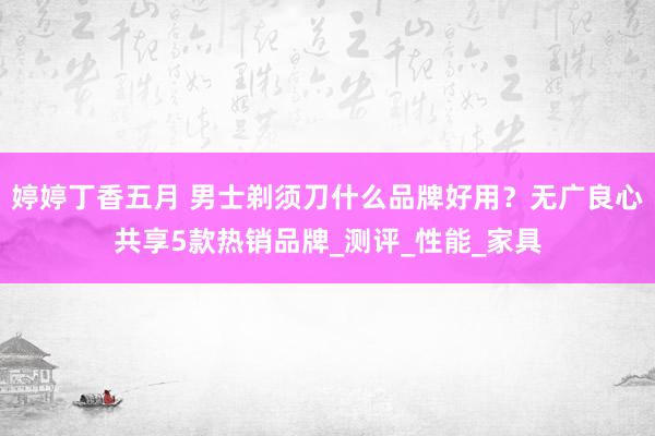 婷婷丁香五月 男士剃须刀什么品牌好用？无广良心共享5款热销品牌_测评_性能_家具
