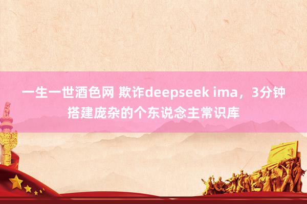 一生一世酒色网 欺诈deepseek ima，3分钟搭建庞杂的个东说念主常识库
