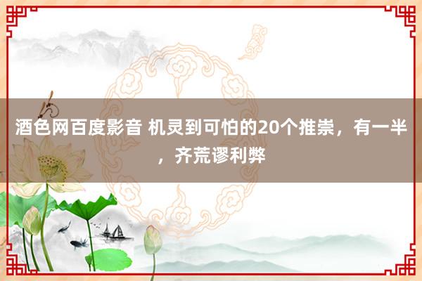 酒色网百度影音 机灵到可怕的20个推崇，有一半，齐荒谬利弊