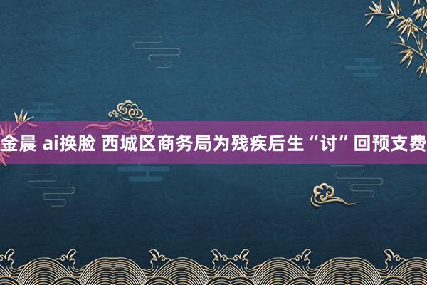 金晨 ai换脸 西城区商务局为残疾后生“讨”回预支费