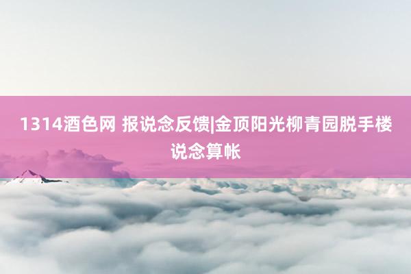 1314酒色网 报说念反馈|金顶阳光柳青园脱手楼说念算帐